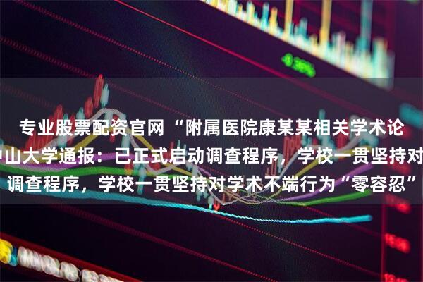 专业股票配资官网 “附属医院康某某相关学术论文图片及数据存疑” 中山大学通报：已正式启动调查程序，学校一贯坚持对学术不端行为“零容忍”