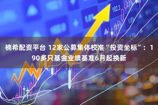 楠希配资平台 12家公募集体校准“投资坐标”：190多只基金业绩基准6月起换新