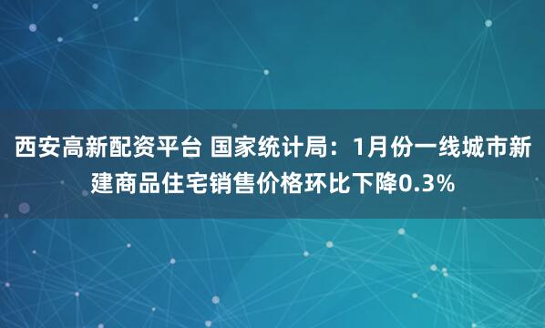 西安高新配资平台 国家统计局：1月份一线城市新建商品住宅销售价格环比下降0.3%