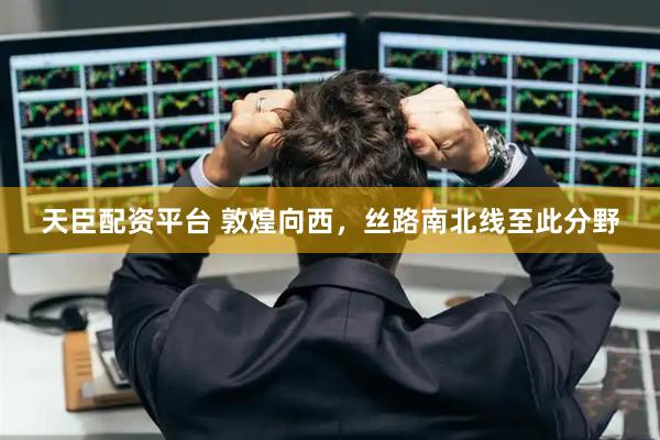 天臣配资平台 敦煌向西，丝路南北线至此分野